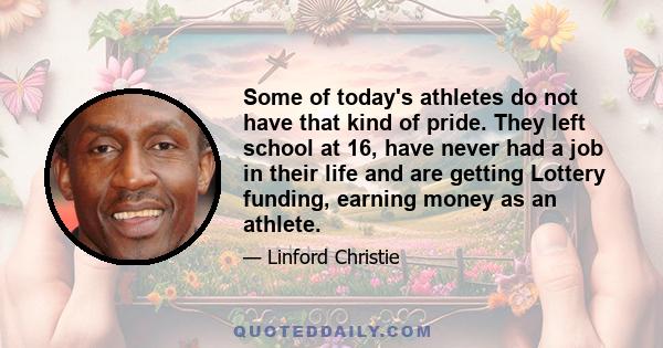 Some of today's athletes do not have that kind of pride. They left school at 16, have never had a job in their life and are getting Lottery funding, earning money as an athlete.