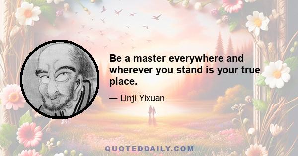 Be a master everywhere and wherever you stand is your true place.