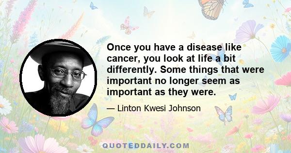 Once you have a disease like cancer, you look at life a bit differently. Some things that were important no longer seem as important as they were.