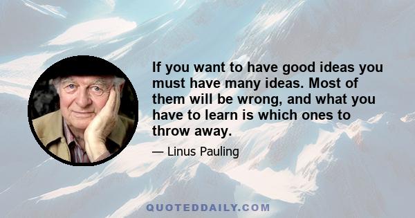 If you want to have good ideas you must have many ideas. Most of them will be wrong, and what you have to learn is which ones to throw away.