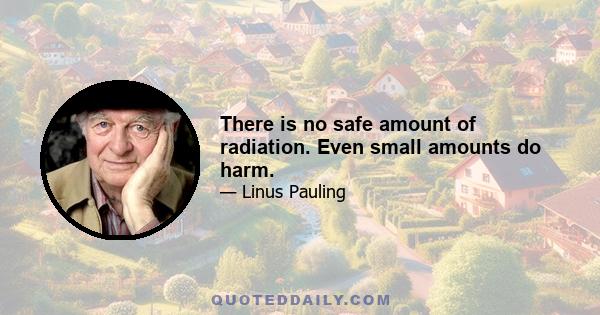 There is no safe amount of radiation. Even small amounts do harm.