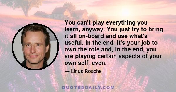 You can't play everything you learn, anyway. You just try to bring it all on-board and use what's useful. In the end, it's your job to own the role and, in the end, you are playing certain aspects of your own self, even.