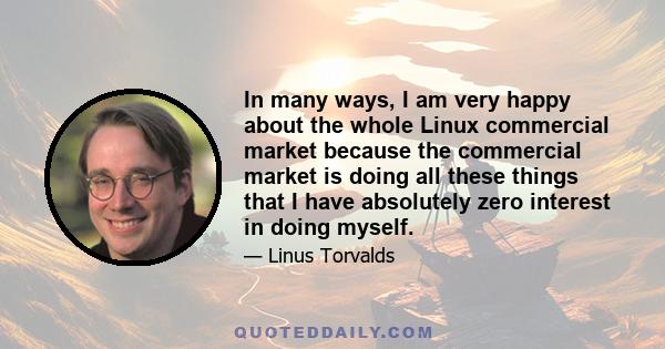 In many ways, I am very happy about the whole Linux commercial market because the commercial market is doing all these things that I have absolutely zero interest in doing myself.