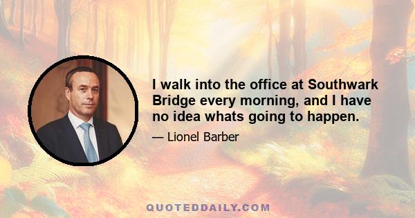 I walk into the office at Southwark Bridge every morning, and I have no idea whats going to happen.