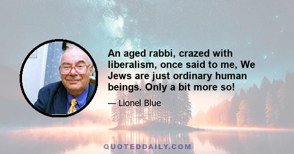 An aged rabbi, crazed with liberalism, once said to me, We Jews are just ordinary human beings. Only a bit more so!