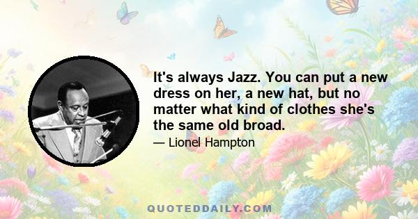 It's always Jazz. You can put a new dress on her, a new hat, but no matter what kind of clothes she's the same old broad.