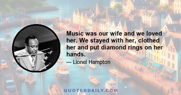 Music was our wife and we loved her. We stayed with her, clothed her and put diamond rings on her hands.