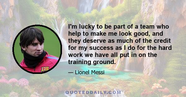 I'm lucky to be part of a team who help to make me look good, and they deserve as much of the credit for my success as I do for the hard work we have all put in on the training ground.