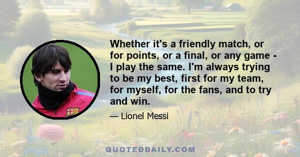 Whether it's a friendly match, or for points, or a final, or any game - I play the same. I'm always trying to be my best, first for my team, for myself, for the fans, and to try and win.