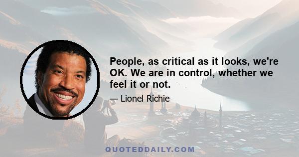 People, as critical as it looks, we're OK. We are in control, whether we feel it or not.