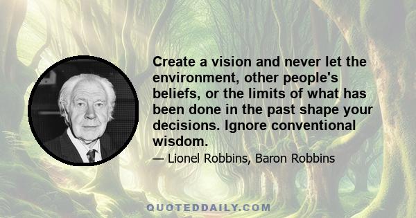 Create a vision and never let the environment, other people's beliefs, or the limits of what has been done in the past shape your decisions. Ignore conventional wisdom.