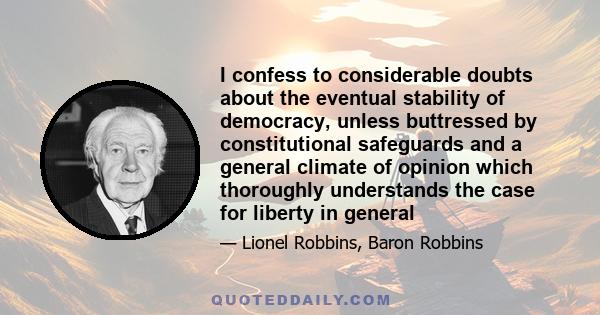 I confess to considerable doubts about the eventual stability of democracy, unless buttressed by constitutional safeguards and a general climate of opinion which thoroughly understands the case for liberty in general