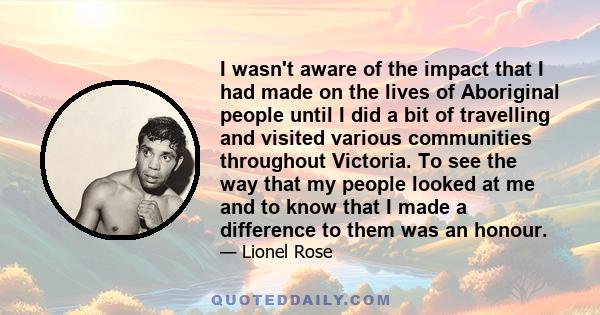 I wasn't aware of the impact that I had made on the lives of Aboriginal people until I did a bit of travelling and visited various communities throughout Victoria. To see the way that my people looked at me and to know