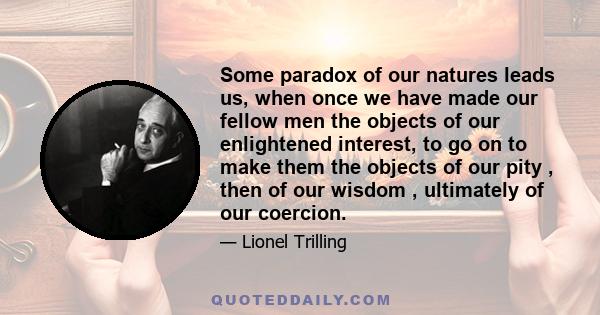 Some paradox of our natures leads us, when once we have made our fellow men the objects of our enlightened interest, to go on to make them the objects of our pity , then of our wisdom , ultimately of our coercion.