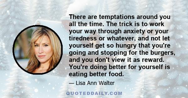 There are temptations around you all the time. The trick is to work your way through anxiety or your tiredness or whatever, and not let yourself get so hungry that you're going and stopping for the burgers, and you