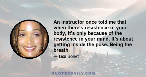 An instructor once told me that when there's resistence in your body, it's only because of the resistence in your mind. It's about getting inside the pose. Being the breath.