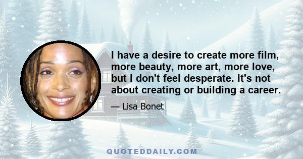 I have a desire to create more film, more beauty, more art, more love, but I don't feel desperate. It's not about creating or building a career.