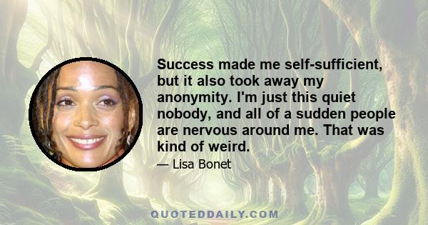 Success made me self-sufficient, but it also took away my anonymity. I'm just this quiet nobody, and all of a sudden people are nervous around me. That was kind of weird.