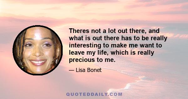 Theres not a lot out there, and what is out there has to be really interesting to make me want to leave my life, which is really precious to me.