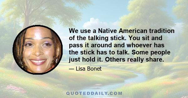 We use a Native American tradition of the talking stick. You sit and pass it around and whoever has the stick has to talk. Some people just hold it. Others really share.