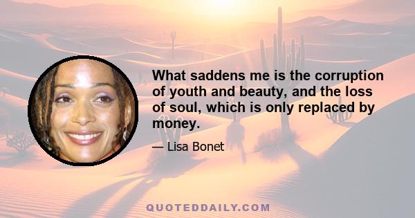 What saddens me is the corruption of youth and beauty, and the loss of soul, which is only replaced by money.