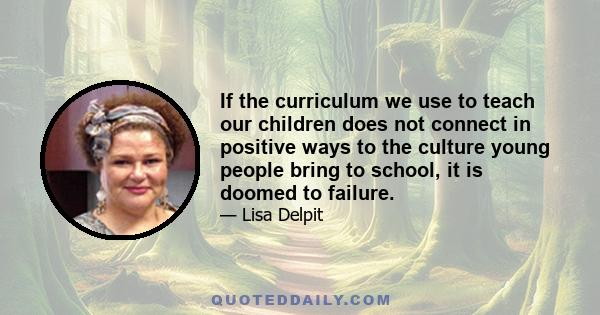 If the curriculum we use to teach our children does not connect in positive ways to the culture young people bring to school, it is doomed to failure.