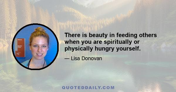 There is beauty in feeding others when you are spiritually or physically hungry yourself.