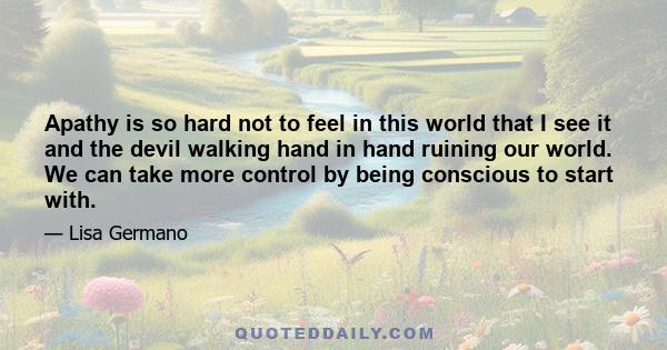 Apathy is so hard not to feel in this world that I see it and the devil walking hand in hand ruining our world. We can take more control by being conscious to start with.