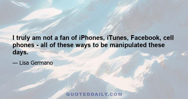 I truly am not a fan of iPhones, iTunes, Facebook, cell phones - all of these ways to be manipulated these days.