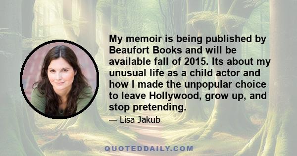 My memoir is being published by Beaufort Books and will be available fall of 2015. Its about my unusual life as a child actor and how I made the unpopular choice to leave Hollywood, grow up, and stop pretending.