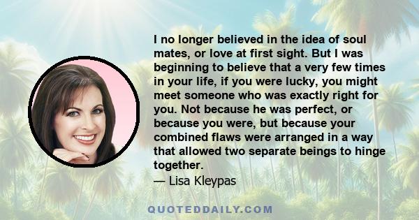 I no longer believed in the idea of soul mates, or love at first sight. But I was beginning to believe that a very few times in your life, if you were lucky, you might meet someone who was exactly right for you. Not