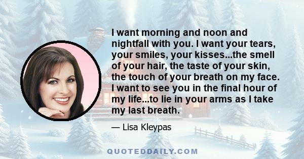 I want morning and noon and nightfall with you. I want your tears, your smiles, your kisses...the smell of your hair, the taste of your skin, the touch of your breath on my face. I want to see you in the final hour of