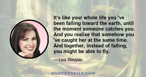 It's like your whole life you 've been falling toward the earth, until the moment someone catches you. And you realise that somehow you 've caught her at the same time. And together, instead of falling, you might be