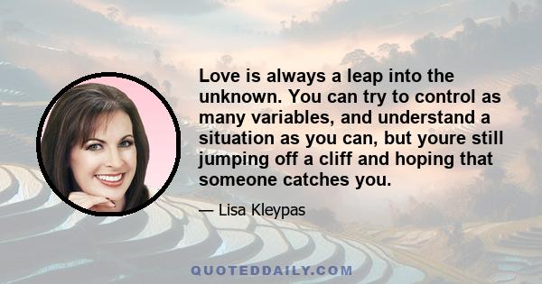 Love is always a leap into the unknown. You can try to control as many variables, and understand a situation as you can, but youre still jumping off a cliff and hoping that someone catches you.