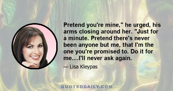 Pretend you're mine, he urged, his arms closing around her. Just for a minute. Pretend there's never been anyone but me, that I'm the one you're promised to. Do it for me....I'll never ask again.