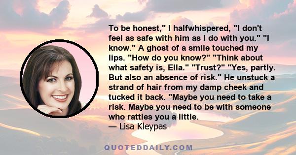 To be honest, I halfwhispered, I don't feel as safe with him as I do with you. I know. A ghost of a smile touched my lips. How do you know? Think about what safety is, Ella. Trust? Yes, partly. But also an absence of