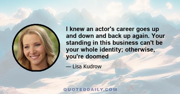 I knew an actor's career goes up and down and back up again. Your standing in this business can't be your whole identity; otherwise, you're doomed