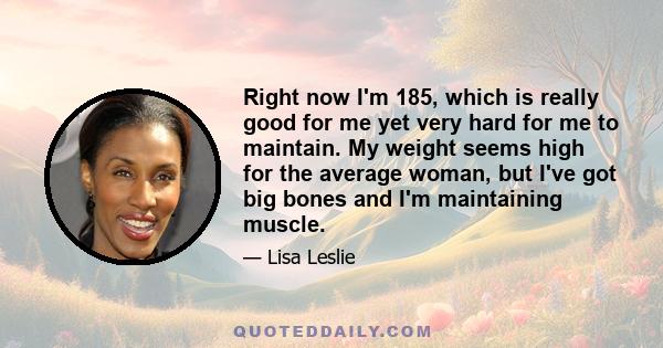 Right now I'm 185, which is really good for me yet very hard for me to maintain. My weight seems high for the average woman, but I've got big bones and I'm maintaining muscle.