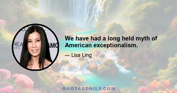 We have had a long held myth of American exceptionalism.