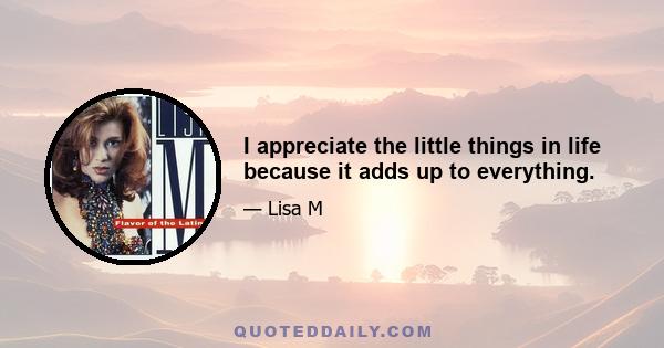 I appreciate the little things in life because it adds up to everything.