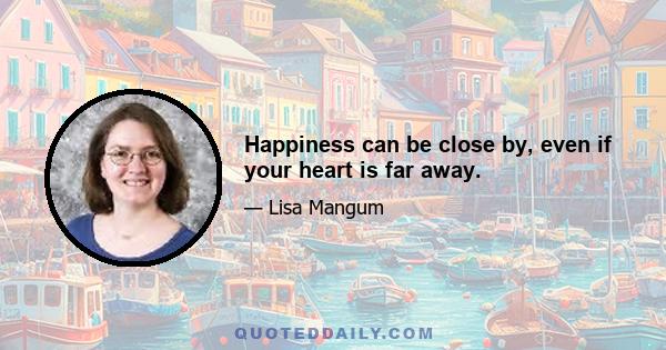 Happiness can be close by, even if your heart is far away.