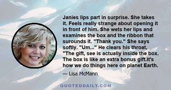 Janies lips part in surprise. She takes it. Feels really strange about opening it in front of him. She wets her lips and examines the box and the ribbon that surounds it. Thank you. She says softly. Um... He clears his