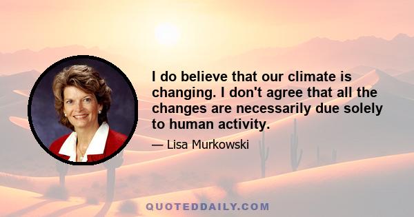 I do believe that our climate is changing. I don't agree that all the changes are necessarily due solely to human activity.