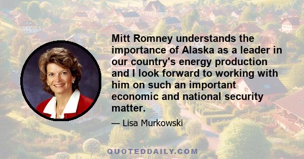 Mitt Romney understands the importance of Alaska as a leader in our country's energy production and I look forward to working with him on such an important economic and national security matter.