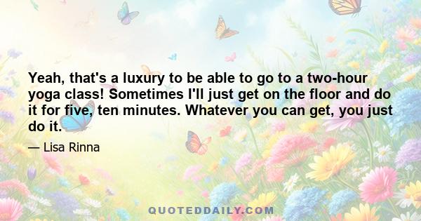 Yeah, that's a luxury to be able to go to a two-hour yoga class! Sometimes I'll just get on the floor and do it for five, ten minutes. Whatever you can get, you just do it.