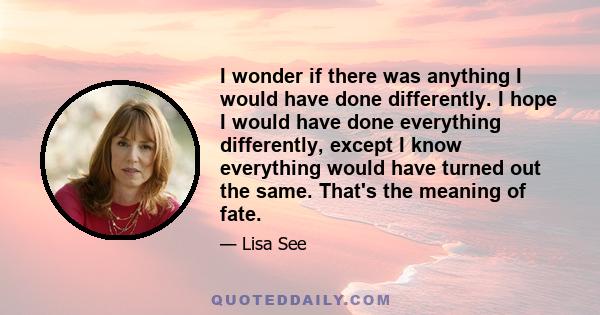 I wonder if there was anything I would have done differently. I hope I would have done everything differently, except I know everything would have turned out the same. That's the meaning of fate.