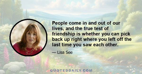 People come in and out of our lives, and the true test of friendship is whether you can pick back up right where you left off the last time you saw each other.