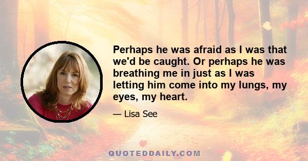 Perhaps he was afraid as I was that we'd be caught. Or perhaps he was breathing me in just as I was letting him come into my lungs, my eyes, my heart.