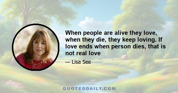 When people are alive they love, when they die, they keep loving. If love ends when person dies, that is not real love