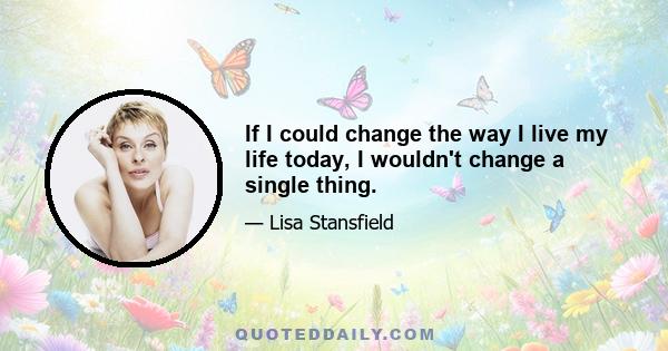 If I could change the way I live my life today, I wouldn't change a single thing.